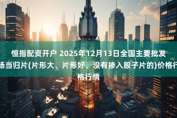 恒指配资开户 2025年12月13日全国主要批发市场当归片(片形大、片形好、没有掺入股子片的)价格行情
