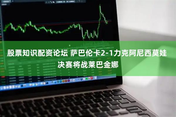 股票知识配资论坛 萨巴伦卡2-1力克阿尼西莫娃 决赛将战莱巴金娜