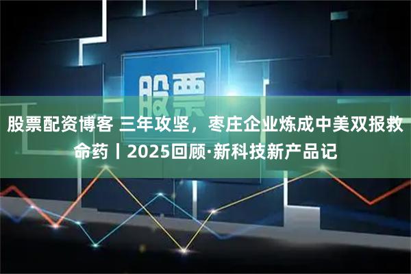 股票配资博客 三年攻坚，枣庄企业炼成中美双报救命药丨2025回顾·新科技新产品记