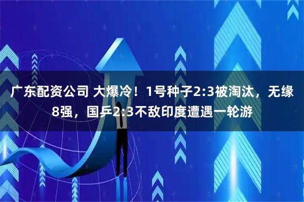 广东配资公司 大爆冷！1号种子2:3被淘汰，无缘8强，国乒2:3不敌印度遭遇一轮游