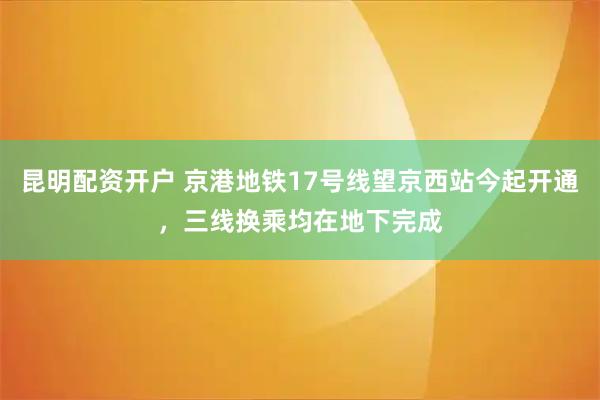 昆明配资开户 京港地铁17号线望京西站今起开通，三线换乘均在地下完成