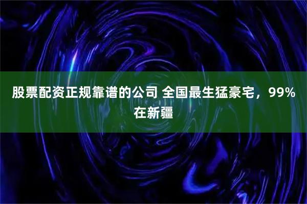 股票配资正规靠谱的公司 全国最生猛豪宅，99%在新疆