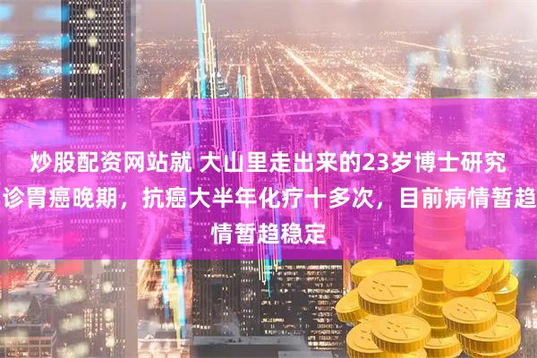 炒股配资网站就 大山里走出来的23岁博士研究生确诊胃癌晚期，抗癌大半年化疗十多次，目前病情暂趋稳定