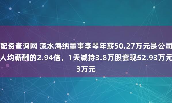 配资查询网 深水海纳董事李琴年薪50.27万元是公司人均薪酬的2.94倍，1天减持3.8万股套现52.93万元