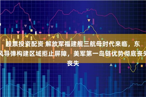 股票投资配资 解放军福建舰三航母时代来临，东风导弹构建区域拒止屏障，美军第一岛链优势彻底丧失